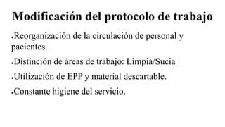 Modificación del protocolo de trabajo
●Reorganización de la circulación de personal y
pacientes.
●Distinción de áreas de trabajo: Limpia/Sucia
●Utilización de EPP y material descartable.
●Constante higiene del servicio.
 