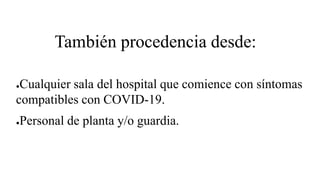 También procedencia desde:
●Cualquier sala del hospital que comience con síntomas
compatibles con COVID-19.
●Personal de planta y/o guardia.
 