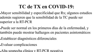 TC de TX en COVID-19:
●Mayor sensibilidad y especificidad que Rx; algunos estudios
además sugieren que la sensibilidad de la TC puede ser
superior a la RT-PCR
●Puede ser normal en los primeros días de la enfermedad, y
también puede mostrar hallazgos en pacientes asintomáticos
●Establecer diagnósticos diferenciales
●Evaluar complicaciones
●Alta sospecha clínica y RT-PCR negativa
 