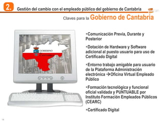 2.   Gestión del cambio con el empleado público del gobierno de Cantabria

                                   Claves para la   Gobierno de Cantabria

                                               Comunicación Previa, Durante y
                                               Posterior
                                               Dotación de Hardware y Software
                                               adicional al puesto usuario para uso de
                                               Certificado Digital
                                               Entorno trabajo amigable para usuario
                                               de la Plataforma Administración
                                               electrónica Oficina Virtual Empleado
                                               Público
                                               Formación tecnológica y funcional
                                               oficial validada y PUNTUABLE por
                                               Instituto Formación Empleados Públicos
                                               (CEARC)
                                               Certificado Digital

14
 