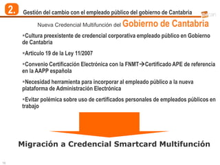 2.    Gestión del cambio con el empleado público del gobierno de Cantabria

                Nueva Credencial Multifunción del   Gobierno de Cantabria
          Cultura preexistente de credencial corporativa empleado público en Gobierno
          de Cantabria
          Articulo 19 de la Ley 11/2007
          Convenio Certificación Electrónica con la FNMTCertificado APE de referencia
          en la AAPP española
          Necesidad herramienta para incorporar al empleado público a la nueva
          plataforma de Administración Electrónica
          Evitar polémica sobre uso de certificados personales de empleados públicos en
          trabajo




          Migración a Credencial Smartcard Multifunción

15
 