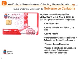 2.   Gestión del cambio con el empleado público del gobierno de Cantabria

               Nueva Credencial Multifunción del   Gobierno de Cantabria
                                             Tarjeta dual con chip criptográfico
                                             CERES+WG10 y chip MIFARE de la FNMT
                                             con las siguientes funciones integradas:
                                                   Certificado APE
                                                   Control Accesos Proximidad (13,5
                                                   MHz)
                                                   Control Horario
                                                   Autenticación General en Sistemas y
                                                   Aplicaciones Corporativas Gobierno
                                                   Firma de Correo Electrónico
                                                   Acceso a Tramitación de Expediente
                                                   electrónico en Plataforma de
                                                   Administración Electrónica

16
 