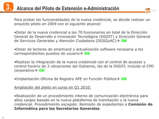 3.    Alcance del Piloto de Extensión e-Administración

          Para probar las funcionalidades de la nueva credencial, se decide realizar un
          proyecto piloto en 2009 con el siguiente alcance:

          •Dotar de la nueva credencial a los 70 funcionarios en total de la Dirección
          General de Desarrollo e innovación Tecnológica (DGDIT) y Dirección General
          de Servicios Generales y Atención Ciudadana (DGSGyAC) OK

          •Dotar de lectores de smartcard y actualización software necesaria a los
          correspondientes puestos de usuario OK

          •Realizar la integración de la nueva credencial con el control de accesos y
          control horario de 3 ubicaciones del Gobierno, las de la DGDIT, incluido el CPD
          corporativo OK

          •Implantación Oficina de Registro APE en Función Pública OK

          Ampliación del piloto en curso en Q1 2010:

          •Realización de un procedimiento interno de comunicación electrónica para
          altos cargos basado en la nueva plataforma de tramitación y la nueva
          credencial. Procedimiento escogido: Remisión de expedientes a Comisión de
          Informática para los Secretarios Generales

19
 