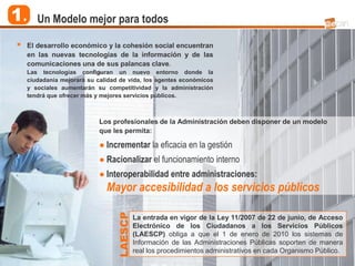 1.      Un Modelo mejor para todos

        El desarrollo económico y la cohesión social encuentran
         en las nuevas tecnologías de la información y de las
         comunicaciones una de sus palancas clave.
         Las tecnologías configuran un nuevo entorno donde la
         ciudadanía mejorará su calidad de vida, los agentes económicos
         y sociales aumentarán su competitividad y la administración
         tendrá que ofrecer más y mejores servicios públicos.



                                 Los profesionales de la Administración deben disponer de un modelo
                                 que les permita:

                                 ● Incrementar la eficacia en la gestión
                                 ● Racionalizar el funcionamiento interno
                                 ● Interoperabilidad entre administraciones:
                                   Mayor accesibilidad a los servicios públicos
                                      LAESCP




                                               La entrada en vigor de la Ley 11/2007 de 22 de junio, de Acceso
                                               Electrónico de los Ciudadanos a los Servicios Públicos
                                               (LAESCP) obliga a que el 1 de enero de 2010 los sistemas de
                                               Información de las Administraciones Públicas soporten de manera
                                               real los procedimientos administrativos en cada Organismo Público.
5
 