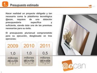 1.     Presupuesto estimado

     Hacer realidad un proyecto obligado y tan
     necesario como la plataforma tecnológica
     @ecan,      requiere   de   una    dotación
     presupuestaria          específica        y
     suficiente, siendo ésta una de las premisas
     necesarias para su éxito.

     El presupuesto plurianual comprometido
     para su ejecución, desglosado en tres
     ejercicios:


         2009        2010           2011
           1,0          1,0            0,5
         millones    millones       millones
         1,7
         de euros
                      6,3
                     de euros
                                     4,8
                                    de euros



9
 