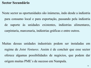 Sector Secundário 
Neste sector as oportunidades são inúmeras, indo desde a indústria 
para consumo local e para exportação, passando pela indústria 
de suporte às unidades existentes, indústrias alimentares, 
carpintaria, marcenaria, indústrias gráficas e entre outros. 
Muitas dessas unidades industriais podem ser instaladas em 
regime de Joint Ventures. Assim é de concluir que esse sector 
oferece algumas possibilidades de negócios, que podem dar 
origem muitas PME`s de sucesso em Nampula. 
10 
 