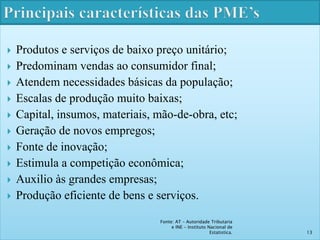  Produtos e serviços de baixo preço unitário; 
 Predominam vendas ao consumidor final; 
 Atendem necessidades básicas da população; 
 Escalas de produção muito baixas; 
 Capital, insumos, materiais, mão-de-obra, etc; 
 Geração de novos empregos; 
 Fonte de inovação; 
 Estimula a competição econômica; 
 Auxilio às grandes empresas; 
 Produção eficiente de bens e serviços. 
Fonte: AT – Autoridade Tributaria 
e INE - Instituto Nacional de 
Estatistica. 13 
 