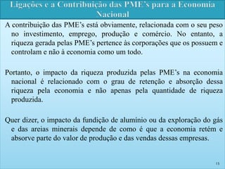 A contribuição das PME’s está obviamente, relacionada com o seu peso 
no investimento, emprego, produção e comércio. No entanto, a 
riqueza gerada pelas PME’s pertence às corporações que os possuem e 
controlam e não à economia como um todo. 
Portanto, o impacto da riqueza produzida pelas PME’s na economia 
nacional é relacionado com o grau de retenção e absorção dessa 
riqueza pela economia e não apenas pela quantidade de riqueza 
produzida. 
Quer dizer, o impacto da fundição de alumínio ou da exploração do gás 
e das areias minerais depende de como é que a economia retém e 
absorve parte do valor de produção e das vendas dessas empresas. 
15 
 