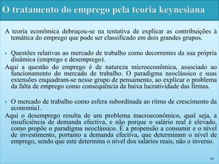 A teoria econômica debruçou-se na tentativa de explicar as contribuições à 
temática do emprego que pode ser classificado em dois grandes grupos. 
 Questões relativas ao mercado de trabalho como decorrentes da sua própria 
dinâmica (emprego e desemprego). 
Aqui a questão do emprego é de natureza microeconômica, associado ao 
funcionamento do mercado de trabalho. O paradigma neoclássico e suas 
extensões enquadram-se nesse grupo de pensamento, ao explicar o problema 
da falta de emprego como consequência da baixa lucratividade das firmas. 
 O mercado de trabalho como esfera subordinada ao ritmo de crescimento da 
economia1. 
Aqui o desemprego resulta de um problema macroeconômico, qual seja, a 
insuficiência de demanda efectiva, e não porque o salário real é elevado, 
como propõe o paradigma neoclássico. É a propensão a consumir e o nível 
de investimento, portanto a demanda efectiva, que determinam o nível de 
emprego, sendo que este determina o nível dos salários reais, não o inverso. 
16 
 
