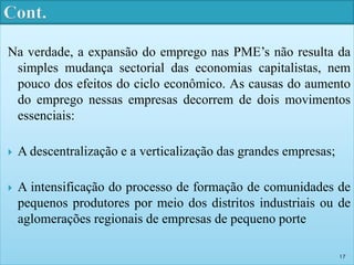 Na verdade, a expansão do emprego nas PME’s não resulta da 
simples mudança sectorial das economias capitalistas, nem 
pouco dos efeitos do ciclo econômico. As causas do aumento 
do emprego nessas empresas decorrem de dois movimentos 
essenciais: 
 A descentralização e a verticalização das grandes empresas; 
 A intensificação do processo de formação de comunidades de 
pequenos produtores por meio dos distritos industriais ou de 
aglomerações regionais de empresas de pequeno porte 
17 
 