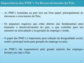  As PME’s instaladas no país tem um forte papel, principalmente de 
alavancar o crescimento do País; 
 Os pequenos negócios que estão abertos são fundamentais para 
fomentar o desenvolvimento do pais, o que contribui para um 
aumento na arrecadação e na geração de emprego e renda; 
 O papel das PME’s é importante para redução da desigualdade social, 
sendo a principal mola para geração de emprego no país; 
 As PME’s são responsáveis pela grande maioria dos empregos 
formais em todo o País. 
18 
 
