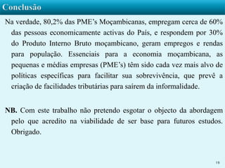 Na verdade, 80,2% das PME’s Moçambicanas, empregam cerca de 60% 
das pessoas economicamente activas do País, e respondem por 30% 
do Produto Interno Bruto moçambicano, geram empregos e rendas 
para população. Essenciais para a economia moçambicana, as 
pequenas e médias empresas (PME’s) têm sido cada vez mais alvo de 
políticas específicas para facilitar sua sobrevivência, que prevê a 
criação de facilidades tributárias para saírem da informalidade. 
NB. Com este trabalho não pretendo esgotar o objecto da abordagem 
pelo que acredito na viabilidade de ser base para futuros estudos. 
Obrigado. 
19 
 