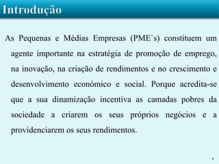 As Pequenas e Médias Empresas (PME`s) constituem um 
agente importante na estratégia de promoção de emprego, 
na inovação, na criação de rendimentos e no crescimento e 
desenvolvimento económico e social. Porque acredita-se 
que a sua dinamização incentiva as camadas pobres da 
sociedade a criarem os seus próprios negócios e a 
providenciarem os seus rendimentos. 
4 
 