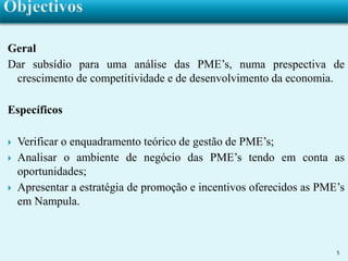 Geral 
Dar subsídio para uma análise das PME’s, numa prespectiva de 
crescimento de competitividade e de desenvolvimento da economia. 
Específicos 
 Verificar o enquadramento teórico de gestão de PME’s; 
 Analisar o ambiente de negócio das PME’s tendo em conta as 
oportunidades; 
 Apresentar a estratégia de promoção e incentivos oferecidos as PME’s 
em Nampula. 
5 
 