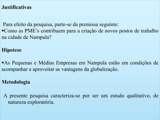 6 
Justificativas 
Para efeito da pesquisa, parte-se da premissa seguinte: 
Como as PME’s contribuem para a criação de novos postos de trabalho 
na cidade de Nampula? 
Hipotese 
As Pequenas e Médias Empresas em Nampula estão em condições de 
acompanhar e aproveitar as vantagens da globalização. 
Metodologia 
A presente pesquisa caracteriza-se por ser um estudo qualitativo, de 
natureza exploratória. 
 