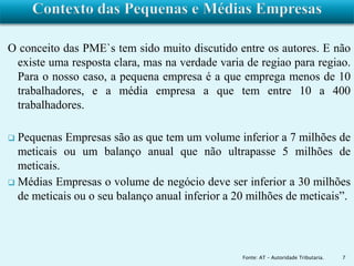 O conceito das PME`s tem sido muito discutido entre os autores. E não 
existe uma resposta clara, mas na verdade varia de regiao para regiao. 
Para o nosso caso, a pequena empresa é a que emprega menos de 10 
trabalhadores, e a média empresa a que tem entre 10 a 400 
trabalhadores. 
 Pequenas Empresas são as que tem um volume inferior a 7 milhões de 
meticais ou um balanço anual que não ultrapasse 5 milhões de 
meticais. 
 Médias Empresas o volume de negócio deve ser inferior a 30 milhões 
de meticais ou o seu balanço anual inferior a 20 milhões de meticais”. 
Fonte: AT – Autoridade Tributaria. 7 
 