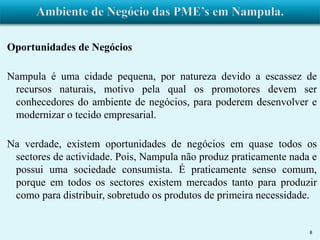 Oportunidades de Negócios 
Nampula é uma cidade pequena, por natureza devido a escassez de 
recursos naturais, motivo pela qual os promotores devem ser 
conhecedores do ambiente de negócios, para poderem desenvolver e 
modernizar o tecido empresarial. 
Na verdade, existem oportunidades de negócios em quase todos os 
sectores de actividade. Pois, Nampula não produz praticamente nada e 
possui uma sociedade consumista. É praticamente senso comum, 
porque em todos os sectores existem mercados tanto para produzir 
como para distribuir, sobretudo os produtos de primeira necessidade. 
8 
 