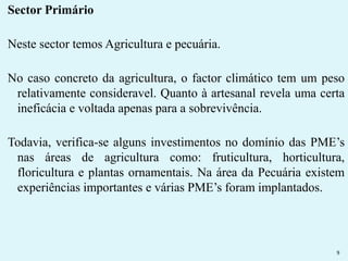 Sector Primário 
Neste sector temos Agricultura e pecuária. 
No caso concreto da agricultura, o factor climático tem um peso 
relativamente consideravel. Quanto à artesanal revela uma certa 
ineficácia e voltada apenas para a sobrevivência. 
Todavia, verifica-se alguns investimentos no domínio das PME’s 
nas áreas de agricultura como: fruticultura, horticultura, 
floricultura e plantas ornamentais. Na área da Pecuária existem 
experiências importantes e várias PME’s foram implantados. 
9 
 