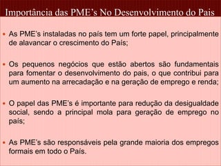 Importância das PME’s No Desenvolvimento do Pais 
 As PME’s instaladas no país tem um forte papel, principalmente 
de alavancar o crescimento do País; 
 Os pequenos negócios que estão abertos são fundamentais 
para fomentar o desenvolvimento do pais, o que contribui para 
um aumento na arrecadação e na geração de emprego e renda; 
 O papel das PME’s é importante para redução da desigualdade 
social, sendo a principal mola para geração de emprego no 
país; 
 As PME’s são responsáveis pela grande maioria dos empregos 
formais em todo o País. 
18 
 