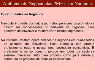 Ambiente de Negócio das PME’s em Nampula. 
Oportunidades de Negócios 
Nampula é grande por natureza, motivo pela qual os promotores 
devem ser conhecedores do ambiente de negócios, para 
poderem desenvolver e modernizar o tecido empresarial. 
Na verdade, existem oportunidades de negócios em quase todos 
os sectores de actividade. Pois, Nampula não produz 
praticamente nada e possui uma sociedade consumista. É 
praticamente senso comum, porque em todos os sectores 
existem mercados tanto para produzir como para distribuir, 
sobretudo os produtos de primeira necessidade. 
9 
 