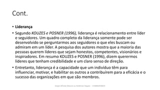 Cont.
• Liderança
• Segundo KOUZES e POSNER (1996), liderança é relacionamento entre líder
e seguidores. Um quadro completo da liderança somente pode ser
desenvolvido se perguntarmos aos seguidores o que eles buscam ou
admiram em um líder. A pesquisa dos autores mostra que a maioria das
pessoas querem líderes que sejam honestos, competentes, visionários e
inspiradores. Em resumo KOUZES e POSNER (1996), dizem querermos
líderes que tenham credibilidade e um claro senso de direção.
• Entretanto, liderança é a capacidade que um indivíduo têm para
influenciar, motivar, e habilitar os outros a contribuírem para a eficácia e o
sucesso das organizações em que são membros.
Sergio Alfredo Macore ou Helldriver Rapper - +258846458829
 