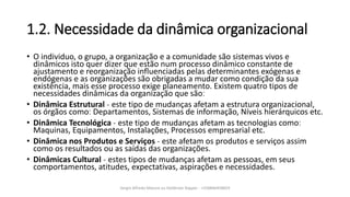 1.2. Necessidade da dinâmica organizacional
• O individuo, o grupo, a organização e a comunidade são sistemas vivos e
dinâmicos isto quer dizer que estão num processo dinâmico constante de
ajustamento e reorganização influenciadas pelas determinantes exógenas e
endógenas e as organizações são obrigadas a mudar como condição da sua
existência, mais esse processo exige planeamento. Existem quatro tipos de
necessidades dinâmicas da organização que sãoː
• Dinâmica Estrutural ˗ este tipo de mudanças afetam a estrutura organizacional,
os órgãos comoː Departamentos, Sistemas de informação, Níveis hierárquicos etc.
• Dinâmica Tecnológica ˗ este tipo de mudanças afetam as tecnologias comoː
Maquinas, Equipamentos, Instalações, Processos empresarial etc.
• Dinâmica nos Produtos e Serviços ˗ este afetam os produtos e serviços assim
como os resultados ou as saídas das organizações.
• Dinâmicas Cultural ˗ estes tipos de mudanças afetam as pessoas, em seus
comportamentos, atitudes, expectativas, aspirações e necessidades.
Sergio Alfredo Macore ou Helldriver Rapper - +258846458829
 
