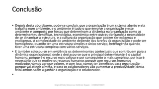 Conclusão
• Depois desta abordagem, pode-se concluir, que a organização é um sistema aberto e ela
trabalha num ambiente, e o ambiente é tudo o que envolve a organização e este
ambiente é composto por forcas que determinam a dinâmica na organização como as
determinantes científicas, tecnológica, económica entre outras obrigando a necessidade
de se dinamizar a estrutura, e a cultura da organização que podem ser exógenas e
endógenas. A complexidade do ambiente depende das tarefas da organização e pode ser
homogénea, quando ter uma estrutura simples e único serviço, heterogénea quando
tiver uma estrutura complexa com vários serviços.
• E também colocou-se em evidência os determinantes contextuais que contribuem para a
dinâmica organizacional, onde a destacou-se que o principal determinante é o capital
humano, porque é o recurso mais valioso e por conseguinte o mais complexo, por isso é
necessário que se motive os recursos humanos porque com recursos humanos
motivados vamos agregar valores, e com isso, vamos ter benefícios para organização
porque vai atingir a meta, e para os colaboradores vão aumentar a produtividade, desta
feita ambos saem a ganhar a organização e o colaborador.
•
Sergio Alfredo Macore ou Helldriver Rapper - +258846458829
 