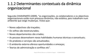 1.1.2 Determinantes contextuais da dinâmica
organizacional
Segundo CHIAVENATO (2009), “as organizações, os colaboradores e os objectivos
organizacionais estão num processo dinâmico, não estático, pois trabalham num
ambiente que exige mudanças. Vistos queː
• Novos adjectivos são traçados;
• Os velhos são reestruturados;
• Novos departamentos são criados;
• As pessoas desenvolvem novas habilidades humanas técnicas e conceituais;
• Os produtos e serviços são actualizados;
• O ambiente externo oferece oportunidades e ameaças;
• Teorias de administração e conflitos etc”.
Sergio Alfredo Macore ou Helldriver Rapper - +258846458829
 