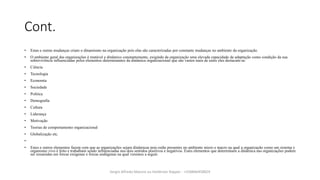 Cont.
• Estas e outras mudanças criam o dinamismo na organização pois elas são caracterizadas por constante mudanças no ambiente da organização.
• O ambiente geral das organizações é mutável e dinâmico constantemente, exigindo da organização uma elevada capacidade de adaptação como condição da sua
sobrevivência influenciadas pelos elementos determinantes da dinâmica organizacional que são vastos mais de entre eles destacam-seː
• Ciência
• Tecnologia
• Economia
• Sociedade
• Política
• Demografia
• Cultura
• Liderança
• Motivação
• Teorias de comportamento organizacional
• Globalização etc.
•
• Estes e outros elementos fazem com que as organizações sejam dinâmicas pois estão presentes no ambiente micro e macro na qual a organização como um sistema e
organismo vivo é feito e trabalham sendo influenciadas nos dois sentidos positivos e negativos. Estes elementos que determinam a dinâmica nas organizações podem
ser resumidas em forcas exógenas e forcas endógenas na qual veremos a seguir.
Sergio Alfredo Macore ou Helldriver Rapper - +258846458829
 