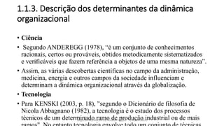 1.1.3. Descrição dos determinantes da dinâmica
organizacional
• Ciência
• Segundo ANDEREGG (1978), “é um conjunto de conhecimentos
racionais, certos ou prováveis, obtidos metodicamente sistematizados
e verificáveis que fazem referência a objetos de uma mesma natureza”.
• Assim, as várias descobertas científicas no campo da administração,
medicina, energia e outros campos da sociedade influenciam e
determinam a dinâmica organizacional através da globalização.
• Tecnologia
• Para KENSKI (2003, p. 18), "segundo o Dicionário de filosofia de
Nicola Abbagnano (1982), a tecnologia é o estudo dos processos
técnicos de um determinado ramo de produção industrial ou de maisSergio Alfredo Macore ou Helldriver Rapper - +258846458829
 