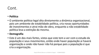 Cont.
• Política
• O ambiente político legal dita diretamente a dinâmica organizacional,
pois um ambiente de estabilidade política, cria novas oportunidades
de investimentos e atrai mão˗de˗obra, enquanto a não estabilidade
política leva a extinção da mesma.
• Demografia
• Este é um dos mais fortes, vistos que este tem a ver com o estudo da
população e seus movimentos, então onde haver população ai haverá
organização e onde não haver não há porque pois a população é que
cria a organização.
Sergio Alfredo Macore ou Helldriver Rapper - +258846458829
 