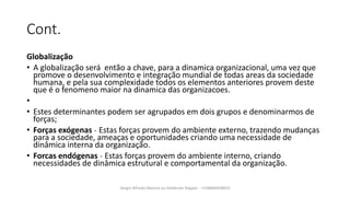 Cont.
Globalização
• A globalização será então a chave, para a dinamica organizacional, uma vez que
promove o desenvolvimento e integração mundial de todas areas da sociedade
humana, e pela sua complexidade todos os elementos anteriores provem deste
que é o fenomeno maior na dinamica das organizacoes.
•
• Estes determinantes podem ser agrupados em dois grupos e denominarmos de
forças;
• Forças exógenas ˗ Estas forças provem do ambiente externo, trazendo mudanças
para a sociedade, ameaças e oportunidades criando uma necessidade de
dinâmica interna da organização.
• Forcas endógenas ˗ Estas forças provem do ambiente interno, criando
necessidades de dinâmica estrutural e comportamental da organização.
Sergio Alfredo Macore ou Helldriver Rapper - +258846458829
 