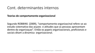 Cont. determinantes internos
Teorias de comportamento organizacional
Segundo ROBBINS (2009), “comportamento organizacinal refere˗se ao
estudo sistematico das acçoes e atitudes que as pessoas apresentam
dentro da organizaçao”. Então os papeis organizacionais, proficionais e
sociais ditam a dinamica organizacional.
Sergio Alfredo Macore ou Helldriver Rapper - +258846458829
 