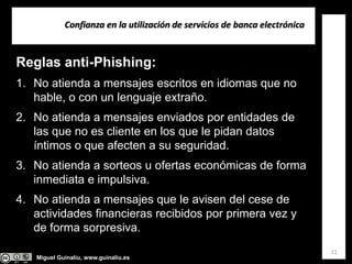 Miguel Guinalíu, www.guinaliu.es
Confianza en la utilización de servicios de banca electrónica
11
Reglas anti-Phishing:
1. No atienda a mensajes escritos en idiomas que no
hable, o con un lenguaje extraño.
2. No atienda a mensajes enviados por entidades de
las que no es cliente en los que le pidan datos
íntimos o que afecten a su seguridad.
3. No atienda a sorteos u ofertas económicas de forma
inmediata e impulsiva.
4. No atienda a mensajes que le avisen del cese de
actividades financieras recibidos por primera vez y
de forma sorpresiva.
 