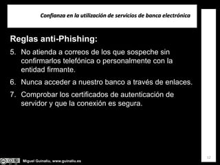 Miguel Guinalíu, www.guinaliu.es
Confianza en la utilización de servicios de banca electrónica
12
Reglas anti-Phishing:
5. No atienda a correos de los que sospeche sin
confirmarlos telefónica o personalmente con la
entidad firmante.
6. Nunca acceder a nuestro banco a través de enlaces.
7. Comprobar los certificados de autenticación de
servidor y que la conexión es segura.
 