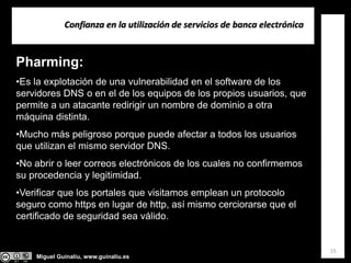 Miguel Guinalíu, www.guinaliu.es
Confianza en la utilización de servicios de banca electrónica
15
Pharming:
•Es la explotación de una vulnerabilidad en el software de los
servidores DNS o en el de los equipos de los propios usuarios, que
permite a un atacante redirigir un nombre de dominio a otra
máquina distinta.
•Mucho más peligroso porque puede afectar a todos los usuarios
que utilizan el mismo servidor DNS.
•No abrir o leer correos electrónicos de los cuales no confirmemos
su procedencia y legitimidad.
•Verificar que los portales que visitamos emplean un protocolo
seguro como https en lugar de http, así mismo cerciorarse que el
certificado de seguridad sea válido.
 