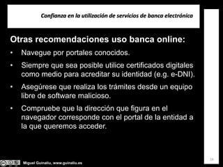 Miguel Guinalíu, www.guinaliu.es
Confianza en la utilización de servicios de banca electrónica
16
Otras recomendaciones uso banca online:
• Navegue por portales conocidos.
• Siempre que sea posible utilice certificados digitales
como medio para acreditar su identidad (e.g. e-DNI).
• Asegúrese que realiza los trámites desde un equipo
libre de software malicioso.
• Compruebe que la dirección que figura en el
navegador corresponde con el portal de la entidad a
la que queremos acceder.
 