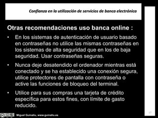 Miguel Guinalíu, www.guinaliu.es
Confianza en la utilización de servicios de banca electrónica
17
Otras recomendaciones uso banca online :
• En los sistemas de autenticación de usuario basado
en contraseñas no utilice las mismas contraseñas en
los sistemas de alta seguridad que en los de baja
seguridad. Usar contraseñas seguras.
• Nunca deje desatendido el ordenador mientras está
conectado y se ha establecido una conexión segura,
utilice protectores de pantalla con contraseña o
active las funciones de bloqueo del terminal.
• Utilice para sus compras una tarjeta de crédito
específica para estos fines, con límite de gasto
reducido.
 
