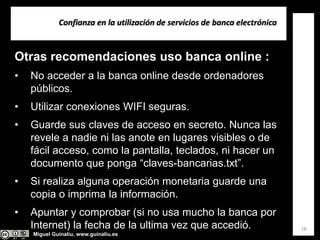 Miguel Guinalíu, www.guinaliu.es
Confianza en la utilización de servicios de banca electrónica
18
Otras recomendaciones uso banca online :
• No acceder a la banca online desde ordenadores
públicos.
• Utilizar conexiones WIFI seguras.
• Guarde sus claves de acceso en secreto. Nunca las
revele a nadie ni las anote en lugares visibles o de
fácil acceso, como la pantalla, teclados, ni hacer un
documento que ponga “claves-bancarias.txt”.
• Si realiza alguna operación monetaria guarde una
copia o imprima la información.
• Apuntar y comprobar (si no usa mucho la banca por
Internet) la fecha de la ultima vez que accedió.
 