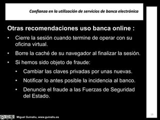 Miguel Guinalíu, www.guinaliu.es
Confianza en la utilización de servicios de banca electrónica
19
Otras recomendaciones uso banca online :
• Cierre la sesión cuando termine de operar con su
oficina virtual.
• Borre la caché de su navegador al finalizar la sesión.
• Si hemos sido objeto de fraude:
• Cambiar las claves privadas por unas nuevas.
• Notificar lo antes posible la incidencia al banco.
• Denuncie el fraude a las Fuerzas de Seguridad
del Estado.
 