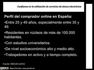 Miguel Guinalíu, www.guinaliu.es
Confianza en la utilización de servicios de banca electrónica
3
Perfil del comprador online en España:
•Entre 25 y 49 años, especialmente entre 35 y
49.
•Residentes en núcleos de más de 100.000
habitantes.
•Con estudios universitarios.
•De nivel socioeconómico alto y medio alto.
•Trabajadores en activo y a tiempo completo.
Fuente: RED.ES (2010)
 