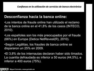 Miguel Guinalíu, www.guinaliu.es
Confianza en la utilización de servicios de banca electrónica
5
Desconfianza hacia la banca online:
•Los intentos de fraude online han utilizado el reclamo
de la banca online en el 41,8% de los casos (INTECO,
2010).
•Los españoles son los más preocupados por el fraude
(66%) en Europa (Detica NetReveal(R), 2010).
•Según Legálitas, los fraudes de banca online se
dispararon un 25% en 2009.
•El 3,8% de los internautas declaran haber sido timados.
La cuantía defraudada es inferior a 50 euros (44,5%), e
inferior a 400 euros (75%).
 