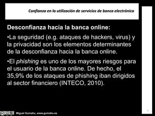 Miguel Guinalíu, www.guinaliu.es
Confianza en la utilización de servicios de banca electrónica
6
Desconfianza hacia la banca online:
•La seguridad (e.g. ataques de hackers, virus) y
la privacidad son los elementos determinantes
de la desconfianza hacia la banca online.
•El phishing es uno de los mayores riesgos para
el usuario de la banca online. De hecho, el
35,9% de los ataques de phishing iban dirigidos
al sector financiero (INTECO, 2010).
 