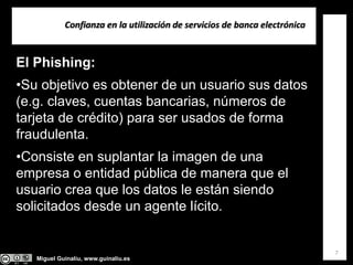 Miguel Guinalíu, www.guinaliu.es
Confianza en la utilización de servicios de banca electrónica
7
El Phishing:
•Su objetivo es obtener de un usuario sus datos
(e.g. claves, cuentas bancarias, números de
tarjeta de crédito) para ser usados de forma
fraudulenta.
•Consiste en suplantar la imagen de una
empresa o entidad pública de manera que el
usuario crea que los datos le están siendo
solicitados desde un agente lícito.
 