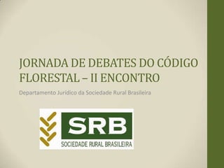 JORNADA DE DEBATES DO CÓDIGO
FLORESTAL – II ENCONTRO
Departamento Jurídico da Sociedade Rural Brasileira
 