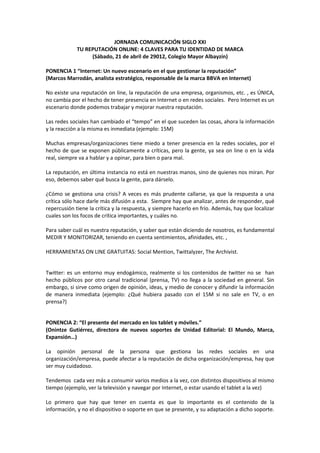 JORNADA COMUNICACIÓN SIGLO XXI
             TU REPUTACIÓN ONLINE: 4 CLAVES PARA TU IDENTIDAD DE MARCA
                  (Sábado, 21 de abril de 29012, Colegio Mayor Albayzín)

PONENCIA 1 “Internet: Un nuevo escenario en el que gestionar la reputación”
(Marcos Marrodán, analista estratégico, responsable de la marca BBVA en Internet)

No existe una reputación on line, la reputación de una empresa, organismos, etc. , es ÚNICA,
no cambia por el hecho de tener presencia en Internet o en redes sociales. Pero Internet es un
escenario donde podemos trabajar y mejorar nuestra reputación.

Las redes sociales han cambiado el “tempo” en el que suceden las cosas, ahora la información
y la reacción a la misma es inmediata (ejemplo: 15M)

Muchas empresas/organizaciones tiene miedo a tener presencia en la redes sociales, por el
hecho de que se exponen públicamente a críticas, pero la gente, ya sea on line o en la vida
real, siempre va a hablar y a opinar, para bien o para mal.

La reputación, en última instancia no está en nuestras manos, sino de quienes nos miran. Por
eso, debemos saber qué busca la gente, para dárselo.

¿Cómo se gestiona una crisis? A veces es más prudente callarse, ya que la respuesta a una
crítica sólo hace darle más difusión a esta. Siempre hay que analizar, antes de responder, qué
repercusión tiene la crítica y la respuesta, y siempre hacerlo en frío. Además, hay que localizar
cuales son los focos de crítica importantes, y cuáles no.

Para saber cuál es nuestra reputación, y saber que están diciendo de nosotros, es fundamental
MEDIR Y MONITORIZAR, teniendo en cuenta sentimientos, afinidades, etc. ,

HERRAMIENTAS ON LINE GRATUITAS: Social Mention, Twittalyzer, The Archivist.


Twitter: es un entorno muy endogámico, realmente si los contenidos de twitter no se han
hecho públicos por otro canal tradicional (prensa, TV) no llega a la sociedad en general. Sin
embargo, si sirve como origen de opinión, ideas, y medio de conocer y difundir la información
de manera inmediata (ejemplo: ¿Qué hubiera pasado con el 15M si no sale en TV, o en
prensa?)


PONENCIA 2: “El presente del mercado en los tablet y móviles.”
(Onintze Gutiérrez, directora de nuevos soportes de Unidad Editorial: El Mundo, Marca,
Expansión…)

La opinión personal de la persona que gestiona las redes sociales en una
organización/empresa, puede afectar a la reputación de dicha organización/empresa, hay que
ser muy cuidadoso.

Tendemos cada vez más a consumir varios medios a la vez, con distintos dispositivos al mismo
tiempo (ejemplo, ver la televisión y navegar por Internet, o estar usando el tablet a la vez)

Lo primero que hay que tener en cuenta es que lo importante es el contenido de la
información, y no el dispositivo o soporte en que se presente, y su adaptación a dicho soporte.
 