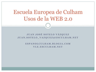 Juan José Sotelo Vázquez Juan.sotelo_vazquez@esculham.net espanolculham.blogia.com Vle.esculham.net EscuelaEuropea de CulhamUsos de la WEB 2.0 