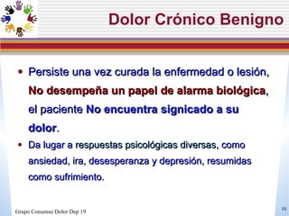 Dolor Crónico Benigno Persiste una vez curada la enfermedad o lesión,  No desempeña un papel de alarma biológica , el paciente  No encuentra signicado a su dolor .  Da lugar a  respuestas psicológicas diversas , como ansiedad, ira, desesperanza y depresión, resumidas como sufrimiento. Grupo Consenso Dolor Dep 19 