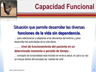 Capacidad Funcional Situación que permite desarrollar las diversas  funciones de la vida sin dependencia . …  para  relacionarse y adaptarse a los elementos del entorno y para desarrollar las actividades de la vida diaria.  …… .  nivel de funcionamiento del paciente en un determinado momento o periodo de tiempo …. …  concepto de funcionalidad está incluido en el de la salud, el cual a su vez se incluye dentro del concepto de “calidad de vida”. Grupo Consenso Dolor Dep 19 