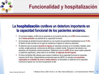 Funcionalidad y hospitalización La  hospitalización  conlleva un deterioro importante en la capacidad funcional de los pacientes ancianos. En ancianos frágiles, el 88% de los pacientes en el momento del alta y en el  65%  de los evaluados a los  3 meses persistía  una pérdida de su capacidad funcional.  El porcentaje de pérdida funcional obtenido en una muestra de pacientes hospitalizados fue de  17,3% . El destino al alta coincide con el lugar de residencia al ingreso en todos los pacientes. El deterioro que se produce  durante el ingreso  en pacientes ancianos en la movilidad, traslado, aseo, comida, arreglo personal, continencia de esfínteres y estado mental. Excluyeron del estudio a los pacientes con accidentes cerebrovasculares. Objetivaron que en  el 65%  de los casos suelen presentar un deterioro significativo, sobre todo en la movilidad,  al segundo día del ingreso .  El Índice de Barthel (IB) utilizado para evaluar el deterioro de la capacidad funcional en pacientes mayores de 65 años, independientes previamente para las ABVD, en estudios  con pacientes ingresados en unidades de corta o media estancia , se demuestra un deterioro en la capacidad funcional al ingreso con una leve recuperación al alta. Grupo Consenso Dolor Dep 19 1. Medicina Clínica. 2000;115(18);  2. An. Med. Interna.2005;22(3); 3. J Am Geriatr Gerontol 1990;38;  